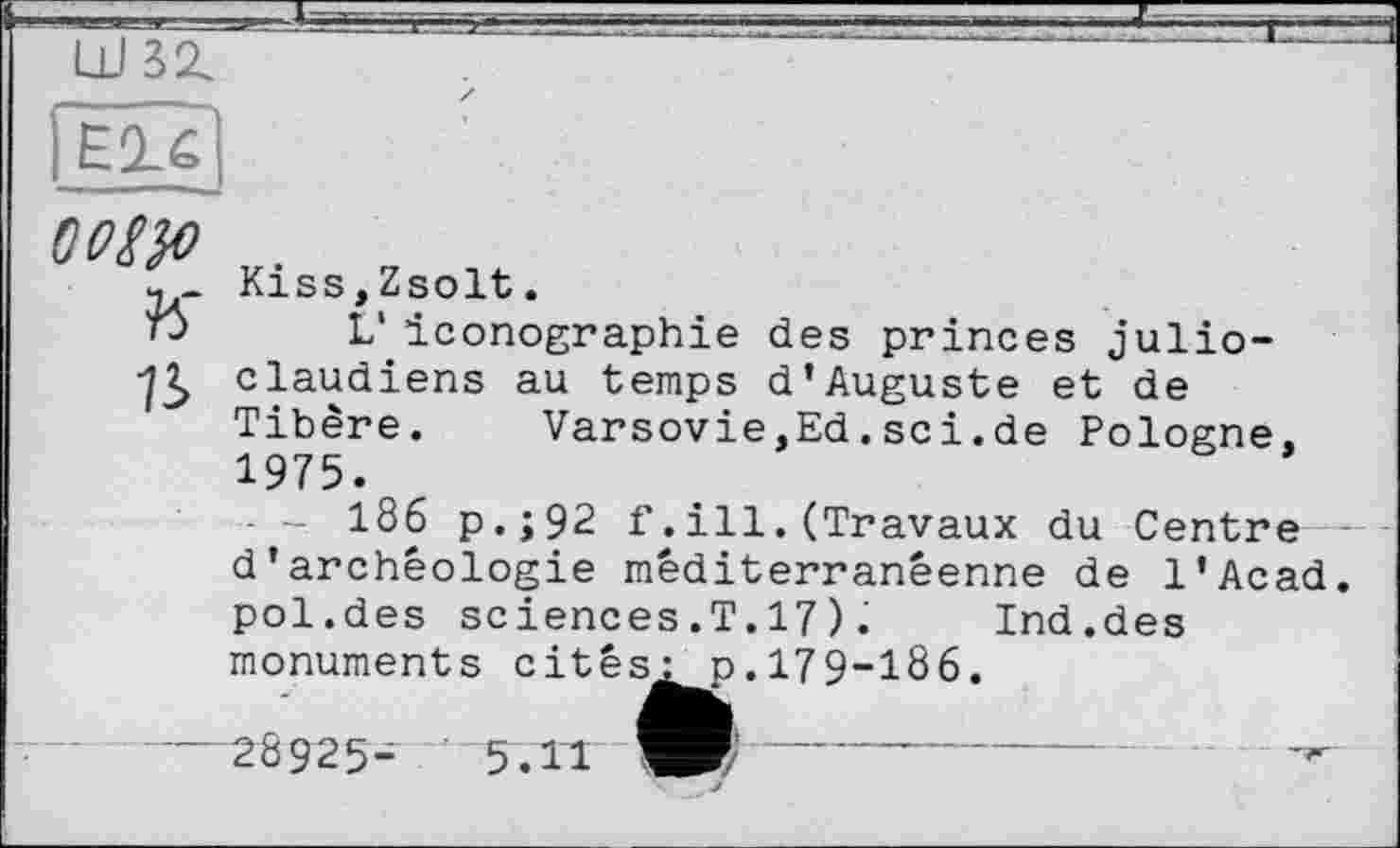 ﻿LUSZ
OOW
K n
Kiss,Zsolt.
L'iconographie des princes julio-claudiens au temps d’Auguste et de Tibère. Varsovie,Ed.sci.de Pologne, 1975.
186 p.;92 f.ill.(Travaux du Centre d'archéologie méditerranéenne de l'Acad. pol.des sciences.T.17). Ind.des
monuments cités^ p.179-186
—28925-	5.11	-------